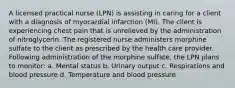 A licensed practical nurse (LPN) is assisting in caring for a client with a diagnosis of myocardial infarction (MI). The client is experiencing chest pain that is unrelieved by the administration of nitroglycerin. The registered nurse administers morphine sulfate to the client as prescribed by the health care provider. Following administration of the morphine sulfate, the LPN plans to monitor: a. Mental status b. Urinary output c. Respirations and blood pressure d. Temperature and blood pressure