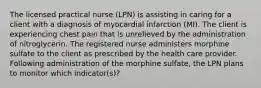 The licensed practical nurse (LPN) is assisting in caring for a client with a diagnosis of myocardial infarction (MI). The client is experiencing chest pain that is unrelieved by the administration of nitroglycerin. The registered nurse administers morphine sulfate to the client as prescribed by the health care provider. Following administration of the morphine sulfate, the LPN plans to monitor which indicator(s)?