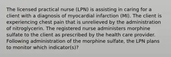 The licensed practical nurse (LPN) is assisting in caring for a client with a diagnosis of myocardial infarction (MI). The client is experiencing chest pain that is unrelieved by the administration of nitroglycerin. The registered nurse administers morphine sulfate to the client as prescribed by the health care provider. Following administration of the morphine sulfate, the LPN plans to monitor which indicator(s)?