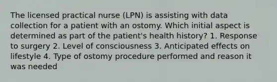 The licensed practical nurse (LPN) is assisting with data collection for a patient with an ostomy. Which initial aspect is determined as part of the patient's health history? 1. Response to surgery 2. Level of consciousness 3. Anticipated effects on lifestyle 4. Type of ostomy procedure performed and reason it was needed