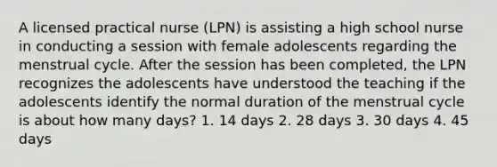 A licensed practical nurse (LPN) is assisting a high school nurse in conducting a session with female adolescents regarding the menstrual cycle. After the session has been completed, the LPN recognizes the adolescents have understood the teaching if the adolescents identify the normal duration of the menstrual cycle is about how many days? 1. 14 days 2. 28 days 3. 30 days 4. 45 days