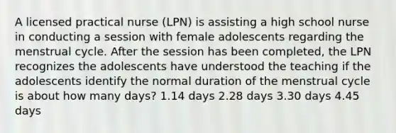 A licensed practical nurse (LPN) is assisting a high school nurse in conducting a session with female adolescents regarding the menstrual cycle. After the session has been completed, the LPN recognizes the adolescents have understood the teaching if the adolescents identify the normal duration of the menstrual cycle is about how many days? 1.14 days 2.28 days 3.30 days 4.45 days