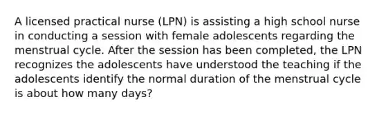 A licensed practical nurse (LPN) is assisting a high school nurse in conducting a session with female adolescents regarding the menstrual cycle. After the session has been completed, the LPN recognizes the adolescents have understood the teaching if the adolescents identify the normal duration of the menstrual cycle is about how many days?