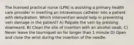 The licensed practical nurse (LPN) is assisting a primary health care provider in inserting an intravenous catheter into a patient with dehydration. Which intervention would help in preventing vein damage in the patient? A) Palpate the vein by pressing downward. B) Clean the site of insertion with an alcohol swab. C) Never leave the tourniquet on for longer than 1 minute D) Open and close the wrist during the insertion of the needle.