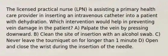 The licensed practical nurse (LPN) is assisting a primary health care provider in inserting an intravenous catheter into a patient with dehydration. Which intervention would help in preventing vein damage in the patient? A) Palpate the vein by pressing downward. B) Clean the site of insertion with an alcohol swab. C) Never leave the tourniquet on for longer than 1 minute D) Open and close the wrist during the insertion of the needle.