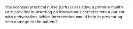 The licensed practical nurse (LPN) is assisting a primary health care provider in inserting an intravenous catheter into a patient with dehydration. Which intervention would help in preventing vein damage in the patient?