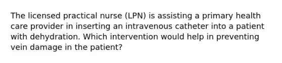 The licensed practical nurse (LPN) is assisting a primary health care provider in inserting an intravenous catheter into a patient with dehydration. Which intervention would help in preventing vein damage in the patient?