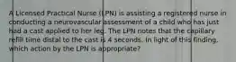 A Licensed Practical Nurse (LPN) is assisting a registered nurse in conducting a neurovascular assessment of a child who has just had a cast applied to her leg. The LPN notes that the capillary refill time distal to the cast is 4 seconds. In light of this finding, which action by the LPN is appropriate?