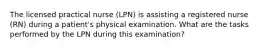 The licensed practical nurse (LPN) is assisting a registered nurse (RN) during a patient's physical examination. What are the tasks performed by the LPN during this examination?