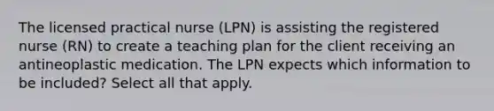 The licensed practical nurse (LPN) is assisting the registered nurse (RN) to create a teaching plan for the client receiving an antineoplastic medication. The LPN expects which information to be included? Select all that apply.