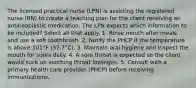 The licensed practical nurse (LPN) is assisting the registered nurse (RN) to create a teaching plan for the client receiving an antineoplastic medication. The LPN expects which information to be included? Select all that apply. 1. Rinse mouth after meals and use a soft toothbrush. 2. Notify the PHCP if the temperature is above 101°F (37.7°C). 3. Maintain oral hygiene and inspect the mouth for sores daily. 4. A sore throat is expected so the client would suck on soothing throat lozenges. 5. Consult with a primary health care provider (PHCP) before receiving immunizations.