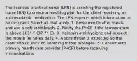 The licensed practical nurse (LPN) is assisting the registered nurse (RN) to create a teaching plan for the client receiving an antineoplastic medication. The LPN expects which information to be included? Select all that apply. 1. Rinse mouth after meals and use a soft toothbrush. 2. Notify the PHCP if the temperature is above 101° F (37.7° C). 3. Maintain oral hygiene and inspect the mouth for sores daily. 4. A sore throat is expected so the client should suck on soothing throat lozenges. 5. Consult with primary health care provider (PHCP) before receiving immunizations.