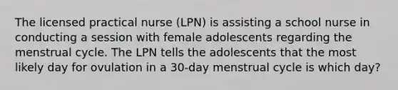 The licensed practical nurse (LPN) is assisting a school nurse in conducting a session with female adolescents regarding the menstrual cycle. The LPN tells the adolescents that the most likely day for ovulation in a 30-day menstrual cycle is which day?