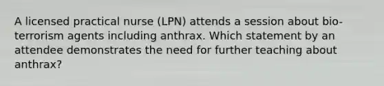 A licensed practical nurse (LPN) attends a session about bio-terrorism agents including anthrax. Which statement by an attendee demonstrates the need for further teaching about anthrax?