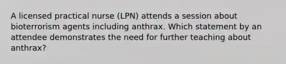 A licensed practical nurse (LPN) attends a session about bioterrorism agents including anthrax. Which statement by an attendee demonstrates the need for further teaching about anthrax?