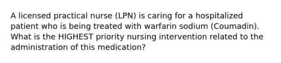 A licensed practical nurse (LPN) is caring for a hospitalized patient who is being treated with warfarin sodium (Coumadin). What is the HIGHEST priority nursing intervention related to the administration of this medication?