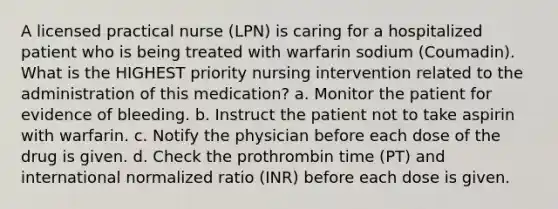 A licensed practical nurse (LPN) is caring for a hospitalized patient who is being treated with warfarin sodium (Coumadin). What is the HIGHEST priority nursing intervention related to the administration of this medication? a. Monitor the patient for evidence of bleeding. b. Instruct the patient not to take aspirin with warfarin. c. Notify the physician before each dose of the drug is given. d. Check the prothrombin time (PT) and international normalized ratio (INR) before each dose is given.