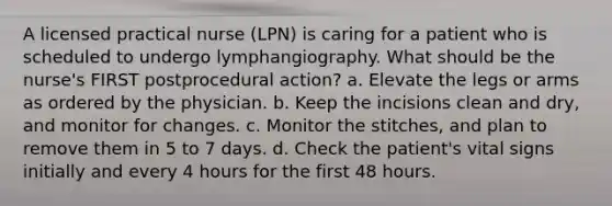 A licensed practical nurse (LPN) is caring for a patient who is scheduled to undergo lymphangiography. What should be the nurse's FIRST postprocedural action? a. Elevate the legs or arms as ordered by the physician. b. Keep the incisions clean and dry, and monitor for changes. c. Monitor the stitches, and plan to remove them in 5 to 7 days. d. Check the patient's vital signs initially and every 4 hours for the first 48 hours.