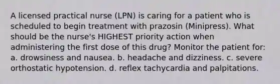 A licensed practical nurse (LPN) is caring for a patient who is scheduled to begin treatment with prazosin (Minipress). What should be the nurse's HIGHEST priority action when administering the first dose of this drug? Monitor the patient for: a. drowsiness and nausea. b. headache and dizziness. c. severe orthostatic hypotension. d. reflex tachycardia and palpitations.