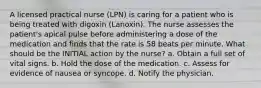 A licensed practical nurse (LPN) is caring for a patient who is being treated with digoxin (Lanoxin). The nurse assesses the patient's apical pulse before administering a dose of the medication and finds that the rate is 58 beats per minute. What should be the INITIAL action by the nurse? a. Obtain a full set of vital signs. b. Hold the dose of the medication. c. Assess for evidence of nausea or syncope. d. Notify the physician.