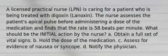 A licensed practical nurse (LPN) is caring for a patient who is being treated with digoxin (Lanoxin). The nurse assesses the patient's apical pulse before administering a dose of the medication and finds that the rate is 58 beats per minute. What should be the INITIAL action by the nurse? a. Obtain a full set of vital signs. b. Hold the dose of the medication. c. Assess for evidence of nausea or syncope. d. Notify the physician.