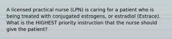 A licensed practical nurse (LPN) is caring for a patient who is being treated with conjugated estrogens, or estradiol (Estrace). What is the HIGHEST priority instruction that the nurse should give the patient?