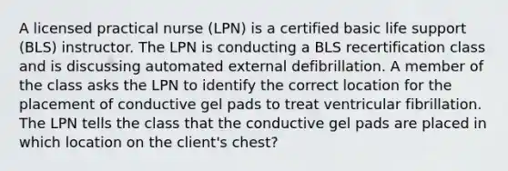 A licensed practical nurse (LPN) is a certified basic life support (BLS) instructor. The LPN is conducting a BLS recertification class and is discussing automated external defibrillation. A member of the class asks the LPN to identify the correct location for the placement of conductive gel pads to treat ventricular fibrillation. The LPN tells the class that the conductive gel pads are placed in which location on the client's chest?