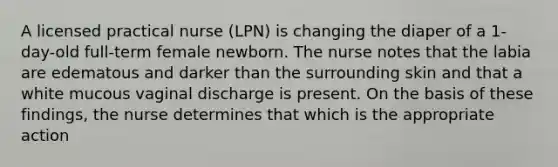 A licensed practical nurse (LPN) is changing the diaper of a 1-day-old full-term female newborn. The nurse notes that the labia are edematous and darker than the surrounding skin and that a white mucous vaginal discharge is present. On the basis of these findings, the nurse determines that which is the appropriate action