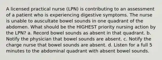 A licensed practical nurse (LPN) is contributing to an assessment of a patient who is experiencing digestive symptoms. The nurse is unable to auscultate bowel sounds in one quadrant of the abdomen. What should be the HIGHEST priority nursing action by the LPN? a. Record bowel sounds as absent in that quadrant. b. Notify the physician that bowel sounds are absent. c. Notify the charge nurse that bowel sounds are absent. d. Listen for a full 5 minutes to the abdominal quadrant with absent bowel sounds.