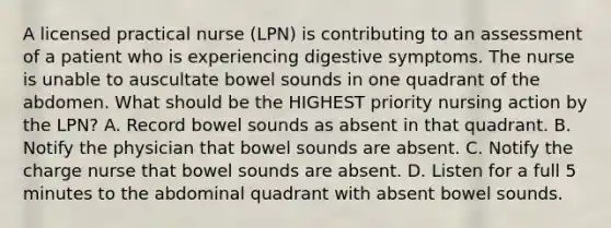 A licensed practical nurse (LPN) is contributing to an assessment of a patient who is experiencing digestive symptoms. The nurse is unable to auscultate bowel sounds in one quadrant of the abdomen. What should be the HIGHEST priority nursing action by the LPN? A. Record bowel sounds as absent in that quadrant. B. Notify the physician that bowel sounds are absent. C. Notify the charge nurse that bowel sounds are absent. D. Listen for a full 5 minutes to the abdominal quadrant with absent bowel sounds.