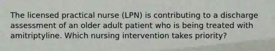 The licensed practical nurse (LPN) is contributing to a discharge assessment of an older adult patient who is being treated with amitriptyline. Which nursing intervention takes priority?