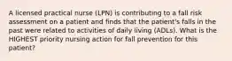 A licensed practical nurse (LPN) is contributing to a fall risk assessment on a patient and finds that the patient's falls in the past were related to activities of daily living (ADLs). What is the HIGHEST priority nursing action for fall prevention for this patient?