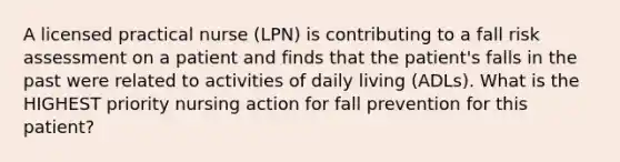 A licensed practical nurse (LPN) is contributing to a fall risk assessment on a patient and finds that the patient's falls in the past were related to activities of daily living (ADLs). What is the HIGHEST priority nursing action for fall prevention for this patient?