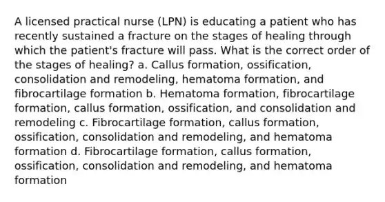 A licensed practical nurse (LPN) is educating a patient who has recently sustained a fracture on the stages of healing through which the patient's fracture will pass. What is the correct order of the stages of healing? a. Callus formation, ossification, consolidation and remodeling, hematoma formation, and fibrocartilage formation b. Hematoma formation, fibrocartilage formation, callus formation, ossification, and consolidation and remodeling c. Fibrocartilage formation, callus formation, ossification, consolidation and remodeling, and hematoma formation d. Fibrocartilage formation, callus formation, ossification, consolidation and remodeling, and hematoma formation