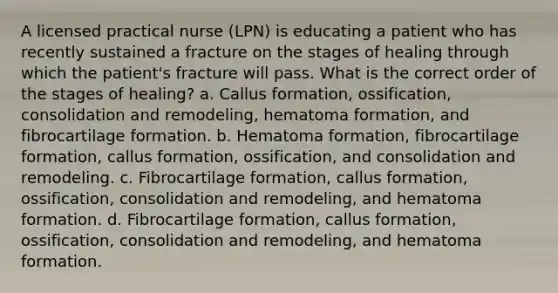 A licensed practical nurse (LPN) is educating a patient who has recently sustained a fracture on the stages of healing through which the patient's fracture will pass. What is the correct order of the stages of healing? a. Callus formation, ossification, consolidation and remodeling, hematoma formation, and fibrocartilage formation. b. Hematoma formation, fibrocartilage formation, callus formation, ossification, and consolidation and remodeling. c. Fibrocartilage formation, callus formation, ossification, consolidation and remodeling, and hematoma formation. d. Fibrocartilage formation, callus formation, ossification, consolidation and remodeling, and hematoma formation.