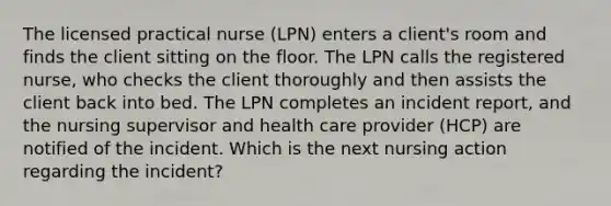 The licensed practical nurse (LPN) enters a client's room and finds the client sitting on the floor. The LPN calls the registered nurse, who checks the client thoroughly and then assists the client back into bed. The LPN completes an incident report, and the nursing supervisor and health care provider (HCP) are notified of the incident. Which is the next nursing action regarding the incident?