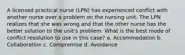 A licensed practical nurse (LPN) has experienced conflict with another nurse over a problem on the nursing unit. The LPN realizes that she was wrong and that the other nurse has the better solution to the unit's problem. What is the best mode of conflict resolution to use in this case? a. Accommodation b. Collaboration c. Compromise d. Avoidance