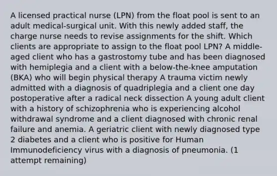 A licensed practical nurse (LPN) from the float pool is sent to an adult medical-surgical unit. With this newly added staff, the charge nurse needs to revise assignments for the shift. Which clients are appropriate to assign to the float pool LPN? A middle-aged client who has a gastrostomy tube and has been diagnosed with hemiplegia and a client with a below-the-knee amputation (BKA) who will begin physical therapy A trauma victim newly admitted with a diagnosis of quadriplegia and a client one day postoperative after a radical neck dissection A young adult client with a history of schizophrenia who is experiencing alcohol withdrawal syndrome and a client diagnosed with chronic renal failure and anemia. A geriatric client with newly diagnosed type 2 diabetes and a client who is positive for Human Immunodeficiency virus with a diagnosis of pneumonia. (1 attempt remaining)