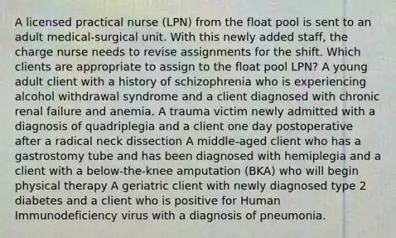 A licensed practical nurse (LPN) from the float pool is sent to an adult medical-surgical unit. With this newly added staff, the charge nurse needs to revise assignments for the shift. Which clients are appropriate to assign to the float pool LPN? A young adult client with a history of schizophrenia who is experiencing alcohol withdrawal syndrome and a client diagnosed with chronic renal failure and anemia. A trauma victim newly admitted with a diagnosis of quadriplegia and a client one day postoperative after a radical neck dissection A middle-aged client who has a gastrostomy tube and has been diagnosed with hemiplegia and a client with a below-the-knee amputation (BKA) who will begin physical therapy A geriatric client with newly diagnosed type 2 diabetes and a client who is positive for Human Immunodeficiency virus with a diagnosis of pneumonia.