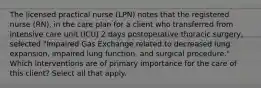 The licensed practical nurse (LPN) notes that the registered nurse (RN), in the care plan for a client who transferred from intensive care unit (ICU) 2 days postoperative thoracic surgery, selected "Impaired Gas Exchange related to decreased lung expansion, impaired lung function, and surgical procedure." Which interventions are of primary importance for the care of this client? Select all that apply.