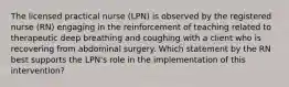 The licensed practical nurse (LPN) is observed by the registered nurse (RN) engaging in the reinforcement of teaching related to therapeutic deep breathing and coughing with a client who is recovering from abdominal surgery. Which statement by the RN best supports the LPN's role in the implementation of this intervention?