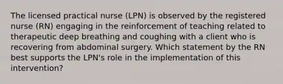 The licensed practical nurse (LPN) is observed by the registered nurse (RN) engaging in the reinforcement of teaching related to therapeutic deep breathing and coughing with a client who is recovering from abdominal surgery. Which statement by the RN best supports the LPN's role in the implementation of this intervention?