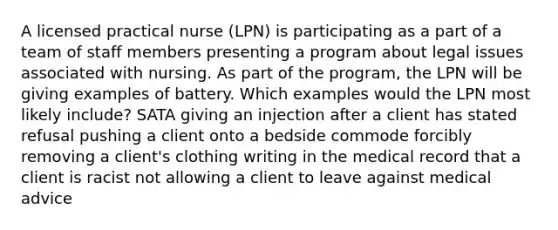 A licensed practical nurse (LPN) is participating as a part of a team of staff members presenting a program about legal issues associated with nursing. As part of the program, the LPN will be giving examples of battery. Which examples would the LPN most likely include? SATA giving an injection after a client has stated refusal pushing a client onto a bedside commode forcibly removing a client's clothing writing in the medical record that a client is racist not allowing a client to leave against medical advice