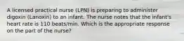 A licensed practical nurse (LPN) is preparing to administer digoxin (Lanoxin) to an infant. The nurse notes that the infant's heart rate is 110 beats/min. Which is the appropriate response on the part of the nurse?