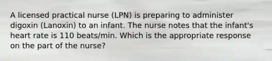 A licensed practical nurse (LPN) is preparing to administer digoxin (Lanoxin) to an infant. The nurse notes that the infant's heart rate is 110 beats/min. Which is the appropriate response on the part of the nurse?