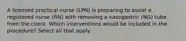 A licensed practical nurse (LPN) is preparing to assist a registered nurse (RN) with removing a nasogastric (NG) tube from the client. Which interventions would be included in the procedure? Select all that apply.