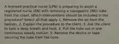 A licensed practical nurse (LPN) is preparing to assist a registered nurse (RN) with removing a nasogastric (NG) tube from the client. Which interventions should be included in the procedure? Select all that apply 1. Remove the air from the balloon. 2. Explain the procedure to the client. 3. Ask the client to take a deep breath and hold. 4. Pull the tube out in one continuous steady motion. 5. Remove the device or tape securing the tube from the nose.