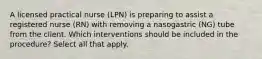 A licensed practical nurse (LPN) is preparing to assist a registered nurse (RN) with removing a nasogastric (NG) tube from the client. Which interventions should be included in the procedure? Select all that apply.