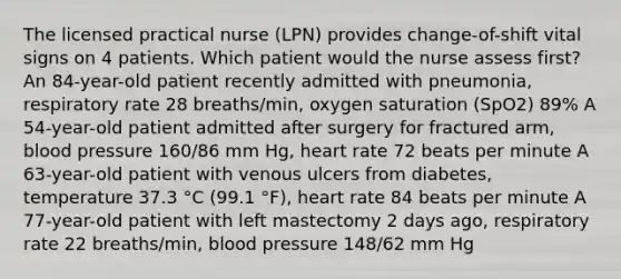 The licensed practical nurse (LPN) provides change-of-shift vital signs on 4 patients. Which patient would the nurse assess first? An 84-year-old patient recently admitted with pneumonia, respiratory rate 28 breaths/min, oxygen saturation (SpO2) 89% A 54-year-old patient admitted after surgery for fractured arm, blood pressure 160/86 mm Hg, heart rate 72 beats per minute A 63-year-old patient with venous ulcers from diabetes, temperature 37.3 °C (99.1 °F), heart rate 84 beats per minute A 77-year-old patient with left mastectomy 2 days ago, respiratory rate 22 breaths/min, blood pressure 148/62 mm Hg