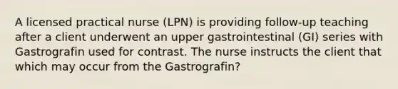 A licensed practical nurse (LPN) is providing follow-up teaching after a client underwent an upper gastrointestinal (GI) series with Gastrografin used for contrast. The nurse instructs the client that which may occur from the Gastrografin?